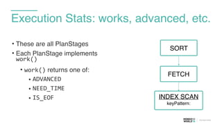 Execution Stats: works, advanced, etc.
• These are all PlanStages
• Each PlanStage implements
work()	
  
• work() returns one of:	
  
• ADVANCED	
  
• NEED_TIME	
  
• IS_EOF
FETCH
SORT
INDEX SCAN
keyPattern:
 