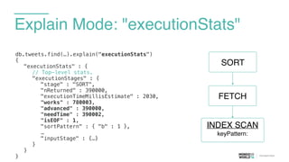 Explain Mode: "executionStats"
db.tweets.find(…).explain("executionStats")
{
"executionStats" : {
// Top-level stats.
"executionStages" : {
"stage" : "SORT",
"nReturned" : 390000,
"executionTimeMillisEstimate" : 2030,
"works" : 780003,
"advanced" : 390000,
"needTime" : 390002,
"isEOF" : 1,
"sortPattern" : { "b" : 1 },
…
"inputStage" : {…}
}
}
}
FETCH
SORT
INDEX SCAN
keyPattern:
 