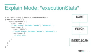 Explain Mode: "executionStats"
>	
  db.tweets.find(…).explain("executionStats")	
  
{"executionStats":	
  {	
  
	
   "executionStages":	
  {	
  
	
  	
  	
  	
  	
  	
  stage:	
  "SORT",	
  
	
  	
  	
  	
  	
  	
  //	
  Sort	
  stats,	
  includes	
  "works",	
  "advanced",	
  …	
  
	
  	
  	
  	
  	
  	
  inputStage:	
  {	
  
	
  	
  	
  	
  	
  	
  	
  	
  stage:	
  "FETCH",	
  
	
  	
  	
  	
  	
  	
  	
  	
  //	
  Fetch	
  stats,	
  includes	
  "works",	
  "advanced",	
  …	
  
	
  	
  	
  	
  	
  	
  	
  	
  inputStage:	
  { 
	
  	
  	
  	
  	
  	
  	
  	
  	
  	
  //	
  etc,	
  etc.	
  
	
  	
  	
  	
  	
  	
  	
  	
  } 
	
  	
  	
  	
  	
  	
  }	
  
	
  	
  	
  	
  }	
  
	
  	
  }	
  
	
  	
  …	
  
}
FETCH
…
SORT
…
INDEX SCAN
…
 