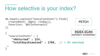 How selective is your index?
db.tweets.explain("executionStats").find({	
  
	
  	
  createdDate:	
  {$gte:	
  <today>},	
  
	
  	
  favorites:	
  "@eliothorowitz"	
  
})	
  
{	
  
	
  	
  "executionStats"	
  :	
  {	
  
"nReturned" : 314,
"totalKeysExamined" : 2704, // < 8% matched
…
}
FETCH
INDEX SCAN
keyPattern: {createdDate:
 