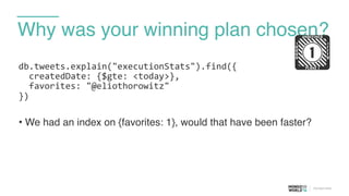 Why was your winning plan chosen?
db.tweets.explain("executionStats").find({	
  
	
  	
  createdDate:	
  {$gte:	
  <today>},	
  
	
  	
  favorites:	
  "@eliothorowitz"	
  
})	
  
• We had an index on {favorites: 1}, would that have been faster?
!
 