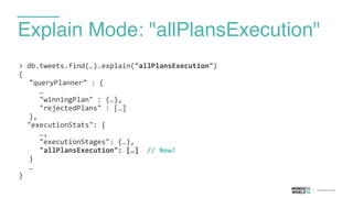 Explain Mode: "allPlansExecution"
>	
  db.tweets.find(…).explain("allPlansExecution")	
  
{	
  
	
   "queryPlanner"	
  :	
  {	
  
	
   	
   …	
  
	
   	
   "winningPlan"	
  :	
  {…},	
  
	
   	
   "rejectedPlans"	
  :	
  […]	
  
	
   },	
  
	
  	
  "executionStats":	
  {	
  
	
   	
   …,	
  
	
   	
   "executionStages":	
  {…},	
  
	
  	
  	
  	
  	
  "allPlansExecution":	
  […]	
  	
  //	
  New!	
  
	
   }	
  
	
   …	
  
}
 