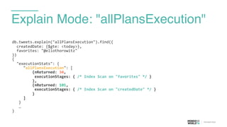 Explain Mode: "allPlansExecution"
db.tweets.explain("allPlansExecution").find({	
  
	
  	
  createdDate:	
  {$gte:	
  <today>},	
  
	
  	
  favorites:	
  "@eliothorowitz"	
  
})	
  
{	
  
	
  	
  "executionStats":	
  {	
  
	
  	
  	
  	
  	
  "allPlansExecution":	
  [	
  
	
  	
  	
  	
  	
  	
  	
  	
  	
  {nReturned:	
  34,	
  
	
  	
  	
  	
  	
  	
  	
  	
  	
  	
  executionStages:	
  {	
  /*	
  Index	
  Scan	
  on	
  "favorites"	
  */	
  }	
  
	
  	
  	
  	
  	
  	
  	
  	
  	
  },	
  
	
  	
  	
  	
  	
  	
  	
  	
  	
  {nReturned:	
  101,	
  
	
  	
  	
  	
  	
  	
  	
  	
  	
  	
  executionStages:	
  {	
  /*	
  Index	
  Scan	
  on	
  "createdDate"	
  */	
  }	
  
	
  	
  	
  	
  	
  	
  	
  	
  	
  }	
  
	
  	
  	
  	
  	
  ]	
  
	
   }	
  
	
   …	
  
}
 