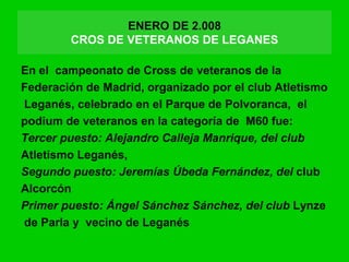 ENERO DE 2.008
CROS DE VETERANOS DE LEGANES
En el campeonato de Cross de veteranos de la
Federación de Madrid, organizado por el club Atletismo
Leganés, celebrado en el Parque de Polvoranca, el
podium de veteranos en la categoría de M60 fue:
Tercer puesto: Alejandro Calleja Manrique, del club
Atletismo Leganés,
Segundo puesto: Jeremías Úbeda Fernández, del club
Alcorcón
Primer puesto: Ángel Sánchez Sánchez, del club Lynze
de Parla y vecino de Leganés
 