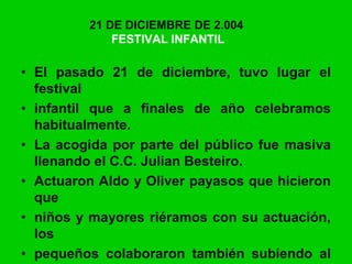 21 DE DICIEMBRE DE 2.004
FESTIVAL INFANTIL
• El pasado 21 de diciembre, tuvo lugar el
festival
• infantil que a finales de año celebramos
habitualmente.
• La acogida por parte del público fue masiva
llenando el C.C. Julian Besteiro.
• Actuaron Aldo y Oliver payasos que hicieron
que
• niños y mayores riéramos con su actuación,
los
• pequeños colaboraron también subiendo al
 