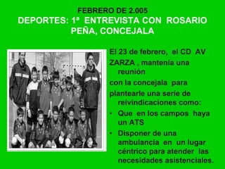 FEBRERO DE 2.005
DEPORTES: 1ª ENTREVISTA CON ROSARIO
PEÑA, CONCEJALA
El 23 de febrero, el CD AV
ZARZA , mantenía una
reunión
con la concejala para
plantearle una serie de
reivindicaciones como:
• Que en los campos haya
un ATS
• Disponer de una
ambulancia en un lugar
céntrico para atender las
necesidades asistenciales.
 