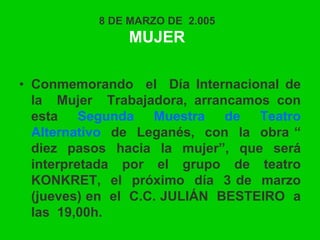 8 DE MARZO DE 2.005
MUJER
• Conmemorando el Día Internacional de
la Mujer Trabajadora, arrancamos con
esta Segunda Muestra de Teatro
Alternativo de Leganés, con la obra “
diez pasos hacia la mujer”, que será
interpretada por el grupo de teatro
KONKRET, el próximo día 3 de marzo
(jueves) en el C.C. JULIÁN BESTEIRO a
las 19,00h.
 