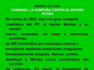 MARZO DE 2.005
COMIENZA LA CAMPAÑA CONTRA EL SEVERO
OCHOA
En marzo de 2005, tras una gran campaña
mediática del PP, el doctor Montes y su
equipo
fueron acusados, en base a denuncias
anónimas,
de 400 homicidios por eutanasia masiva y
encubierta mediante sedaciones irregulares.
Inmediatamente después, Manuel Lamela,
destituyó a Montes como coordinador del
servicio
 