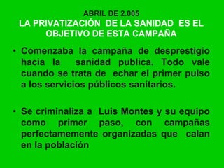 ABRIL DE 2.005
LA PRIVATIZACIÓN DE LA SANIDAD ES EL
OBJETIVO DE ESTA CAMPAÑA
• Comenzaba la campaña de desprestigio
hacia la sanidad publica. Todo vale
cuando se trata de echar el primer pulso
a los servicios públicos sanitarios.
• Se criminaliza a Luis Montes y su equipo
como primer paso, con campañas
perfectamemente organizadas que calan
en la población
 