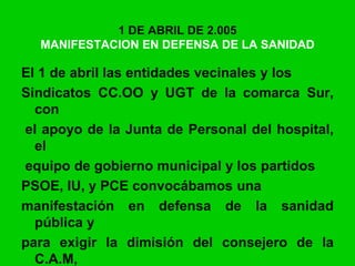 1 DE ABRIL DE 2.005
MANIFESTACION EN DEFENSA DE LA SANIDAD
El 1 de abril las entidades vecinales y los
Sindicatos CC.OO y UGT de la comarca Sur,
con
el apoyo de la Junta de Personal del hospital,
el
equipo de gobierno municipal y los partidos
PSOE, IU, y PCE convocábamos una
manifestación en defensa de la sanidad
pública y
para exigir la dimisión del consejero de la
C.A.M,
 