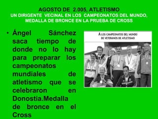 AGOSTO DE 2.005, ATLETISMO
UN DIRIGENTE VECINAL EN LOS CAMPEONATOS DEL MUNDO,
MEDALLA DE BRONCE EN LA PRUEBA DE CROSS
• Ángel Sánchez
saca tiempo de
donde no lo hay
para preparar los
campeonatos
mundiales de
atletismo que se
celebraron en
Donostia.Medalla
de bronce en el
Cross
 