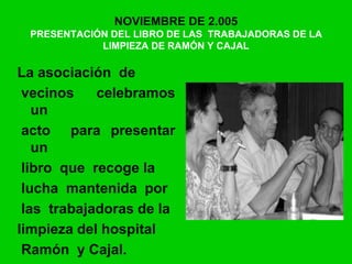 NOVIEMBRE DE 2.005
PRESENTACIÓN DEL LIBRO DE LAS TRABAJADORAS DE LA
LIMPIEZA DE RAMÓN Y CAJAL
La asociación de
vecinos celebramos
un
acto para presentar
un
libro que recoge la
lucha mantenida por
las trabajadoras de la
limpieza del hospital
Ramón y Cajal.
 