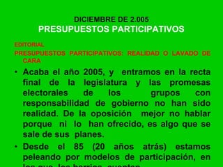 DICIEMBRE DE 2.005
PRESUPUESTOS PARTICIPATIVOS
EDITORIAL
PRESUPUESTOS PARTICIPATIVOS: REALIDAD O LAVADO DE
CARA
• Acaba el año 2005, y entramos en la recta
final de la legislatura y las promesas
electorales de los grupos con
responsabilidad de gobierno no han sido
realidad. De la oposición mejor no hablar
porque ni lo han ofrecido, es algo que se
sale de sus planes.
• Desde el 85 (20 años atrás) estamos
peleando por modelos de participación, en
 
