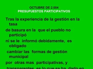 OCTUBRE DE 2.004
PRESUPUESTOS PARTICIPATIVOS
Tras la experiencia de la gestión en la
tasa
de basura en la que el pueblo no
participó
ni se le informó debidamente, es
obligado
cambiar las formas de gestión
municipal
por otras mas participativas, y
 