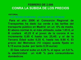 FEBRERO DE 2.006
CONRA LA SUBIDA DE LOS PRECIOS
EDITORIAL
LOS PRECIOS SE DISPARAN, LOS SALARIOS SE ESTANCAN
Para el año 2006 el Consorcio Regional de
Transportes ha dado luz verde a las tarifas del
transporte público en Madrid en un 6% de media.
El abono normal A, el más utilizado, sube 1,85 €, el
B costará 45,25 € el joven de la corona A se
incrementa 0,95 € hasta los 25,40; y el de la
Tercera Edad sube 0,35 €, hasta los 9,90 €. El
precio del Metrobús (10 viajes) queda fijado en
6,15 euros (sube por tanto 0,35 euros)
El Gas natural sube un 4,26 %, el agua un 5,8 %,
la electricidad un 4,48 % para consumidores
domésticos.
 