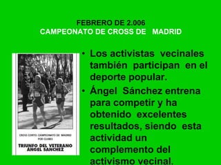 FEBRERO DE 2.006
CAMPEONATO DE CROSS DE MADRID
• Los activistas vecinales
también participan en el
deporte popular.
• Ángel Sánchez entrena
para competir y ha
obtenido excelentes
resultados, siendo esta
actividad un
complemento del
activismo vecinal.
 