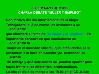 8 DE MARZO DE 2.006
CHARLA-DEBATE "MUJER Y EMPLEO"
Con motivo del Día Internacional de la Mujer
Trabajadora, el 8 de marzo, os invitamos a un
encuentro
que abordará el tema de “la mujer y el empleo”. Es
importante conocer en qué condiciones se
encuentra la
mujer en el mercado laboral, qué dificultades se le
presentan a la hora de acceder y/o mantener un
puesto
de trabajo y qué soluciones se pueden aportar para
hacer frente a las diferentes problemáticas.
La cita el día 1 de marzo a las 19.00 en el CC Julián
 