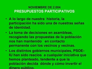 NOVIEMBRE DE 2.004
PRESUPUESTOS PARTICIPATIVOS
• A lo largo de nuestra historia, la
participación ha sido una de nuestras señas
de identidad.
• La toma de decisiones en asambleas,
recogiendo las propuestas de la población
nos han mantenido en contacto
permanente con los vecinos y vecinas.
• Los distintos gobiernos municipales, PSOE-
IU han sido reacios a cualquier iniciativa que
hemos planteado, tendente a que la
población decida dónde y cómo invertir el
 