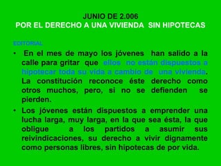 JUNIO DE 2.006
POR EL DERECHO A UNA VIVIENDA SIN HIPOTECAS
EDITORIAL
• En el mes de mayo los jóvenes han salido a la
calle para gritar que ellos no están dispuestos a
hipotecar toda su vida a cambio de una vivienda.
La constitución reconoce éste derecho como
otros muchos, pero, si no se defienden se
pierden.
• Los jóvenes están dispuestos a emprender una
lucha larga, muy larga, en la que sea ésta, la que
obligue a los partidos a asumir sus
reivindicaciones, su derecho a vivir dignamente
como personas libres, sin hipotecas de por vida.
 