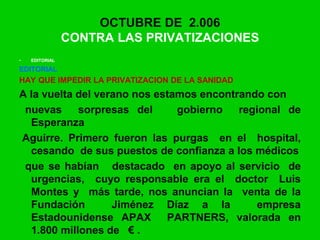 • EDITORIAL
EDITORIAL
HAY QUE IMPEDIR LA PRIVATIZACION DE LA SANIDAD
A la vuelta del verano nos estamos encontrando con
nuevas sorpresas del gobierno regional de
Esperanza
Aguirre. Primero fueron las purgas en el hospital,
cesando de sus puestos de confianza a los médicos
que se habían destacado en apoyo al servicio de
urgencias, cuyo responsable era el doctor Luis
Montes y más tarde, nos anuncian la venta de la
Fundación Jiménez Díaz a la empresa
Estadounidense APAX PARTNERS, valorada en
1.800 millones de € .
OCTUBRE DE 2.006
CONTRA LAS PRIVATIZACIONES
 