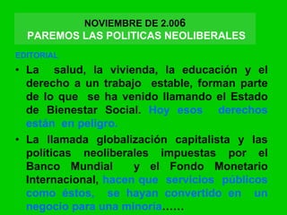 EDITORIAL
• La salud, la vivienda, la educación y el
derecho a un trabajo estable, forman parte
de lo que se ha venido llamando el Estado
de Bienestar Social. Hoy esos derechos
están en peligro.
• La llamada globalización capitalista y las
políticas neoliberales impuestas por el
Banco Mundial y el Fondo Monetario
Internacional, hacen que servicios públicos
como éstos, se hayan convertido en un
negocio para una minoría……
NOVIEMBRE DE 2.006
PAREMOS LAS POLITICAS NEOLIBERALES
 