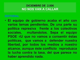 DICIEMBRE DE 2.006
NO NOS VAN A CALLAR
EDITORIAL
• El equipo de gobierno acaba el año con
varios temas pendientes. De una parte su
política represiva frente a los colectivos
sociales, multandolos. Sepa el equipo
PSOE -IU que no vamos a consentir éstas
políticas, que vamos a defender nuestra
libertad, por todos los medios a nuestro
alcance, aunque éste conflicto reproduzca
la lucha contra la tasa, del que parece no
haber aprendido nada.
 
