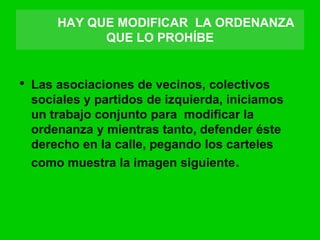 HAY QUE MODIFICAR LA ORDENANZA
QUE LO PROHÍBE
• Las asociaciones de vecinos, colectivos
sociales y partidos de izquierda, iniciamos
un trabajo conjunto para modificar la
ordenanza y mientras tanto, defender éste
derecho en la calle, pegando los carteles
como muestra la imagen siguiente.
 