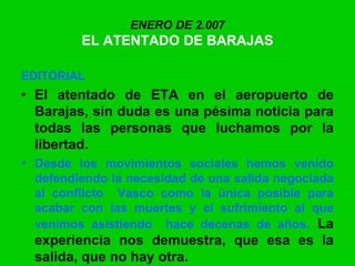 ENERO DE 2.007
EL ATENTADO DE BARAJAS
EDITORIAL
• El atentado de ETA en el aeropuerto de
Barajas, sin duda es una pésima noticia para
todas las personas que luchamos por la
libertad.
• Desde los movimientos sociales hemos venido
defendiendo la necesidad de una salida negociada
al conflicto Vasco como la única posible para
acabar con las muertes y el sufrimiento al que
venimos asistiendo hace decenas de años. La
experiencia nos demuestra, que esa es la
salida, que no hay otra.
 