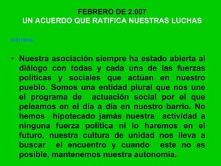 FEBRERO DE 2.007
UN ACUERDO QUE RATIFICA NUESTRAS LUCHAS
EDITORIAL
UN ACUERDO QUE RATIFICA NUESTRAS LUCHAS
• Nuestra asociación siempre ha estado abierta al
diálogo con todas y cada una de las fuerzas
políticas y sociales que actúan en nuestro
pueblo. Somos una entidad plural que nos une
el programa de actuación social por el que
peleamos en el día a día en nuestro barrio. No
hemos hipotecado jamás nuestra actividad a
ninguna fuerza política ni lo haremos en el
futuro, nuestra cultura de unidad nos lleva a
buscar el encuentro y cuando este no es
posible, mantenemos nuestra autonomía.
 