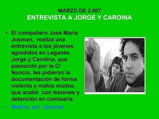 MARZO DE 2.007
ENTREVISTA A JORGE Y CAROINA
• El compañero José María
Josman, realiza una
entrevista a los jóvenes
agredidos en Leganés,
Jorge y Carolina, que
paseando por la C/
Nuncio, les pidieron la
documentación de forma
violenta y malos modos,
que acabó con lesiones y
detención en comisaría.
• Motivo, ser jóvenes
 