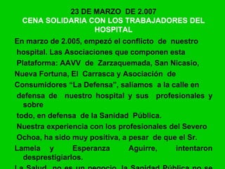 23 DE MARZO DE 2.007
CENA SOLIDARIA CON LOS TRABAJADORES DEL
HOSPITAL
En marzo de 2.005, empezó el conflicto de nuestro
hospital. Las Asociaciones que componen esta
Plataforma: AAVV de Zarzaquemada, San Nicasio,
Nueva Fortuna, El Carrasca y Asociación de
Consumidores “La Defensa”, salíamos a la calle en
defensa de nuestro hospital y sus profesionales y
sobre
todo, en defensa de la Sanidad Pública.
Nuestra experiencia con los profesionales del Severo
Ochoa, ha sido muy positiva, a pesar de que el Sr.
Lamela y Esperanza Aguirre, intentaron
desprestigiarlos.
 