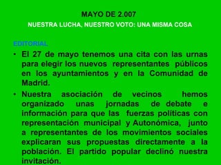 MAYO DE 2.007
NUESTRA LUCHA, NUESTRO VOTO: UNA MISMA COSA
EDITORIAL
• El 27 de mayo tenemos una cita con las urnas
para elegir los nuevos representantes públicos
en los ayuntamientos y en la Comunidad de
Madrid.
• Nuestra asociación de vecinos hemos
organizado unas jornadas de debate e
información para que las fuerzas políticas con
representación municipal y Autonómica, junto
a representantes de los movimientos sociales
explicaran sus propuestas directamente a la
población. El partido popular declinó nuestra
invitación.
 