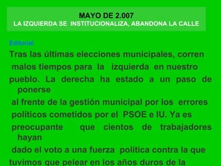 MAYO DE 2.007
LA IZQUIERDA SE INSTITUCIONALIZA, ABANDONA LA CALLE
Editorial
Tras las últimas elecciones municipales, corren
malos tiempos para la izquierda en nuestro
pueblo. La derecha ha estado a un paso de
ponerse
al frente de la gestión municipal por los errores
políticos cometidos por el PSOE e IU. Ya es
preocupante que cientos de trabajadores
hayan
dado el voto a una fuerza política contra la que
tuvimos que pelear en los años duros de la
 