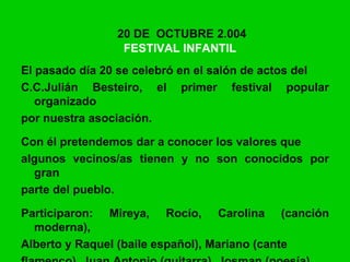 20 DE OCTUBRE 2.004
FESTIVAL INFANTIL
El pasado día 20 se celebró en el salón de actos del
C.C.Julián Besteiro, el primer festival popular
organizado
por nuestra asociación.
Con él pretendemos dar a conocer los valores que
algunos vecinos/as tienen y no son conocidos por
gran
parte del pueblo.
Participaron: Mireya, Rocío, Carolina (canción
moderna),
Alberto y Raquel (baile español), Mariano (cante
 