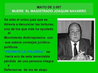 MAYO DE 2.007
MUERE EL MAGISTRADO JOAQUIN NAVARRO
Ha sido el único juez que se
Atrevía a denunciar las torturas;
uno de los que más ha ayudado
al
Movimiento Antirrepresivo con
sus sabios consejos jurídico-
políticos.
“PEDIMOS LA PALABRA “ se
hacía eco de esta lamentable
pérdida de una persona íntegra
y
Defensoras de los de abajo
 