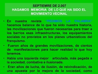 • En nuestra revista “PEDIMOS LA PALABRA”
hacemos balance de lo que ha sido nuestra historia,
las movilizaciones que fueron necesarias para traer a
los barrios esas infraestructuras, los equipamientos
sociales no previstos en los planes urbanísticos del
franquismo.
• Fueron años de grandes movilizaciones, de cientos
de manifestaciones para hacer realidad lo que hoy
tenemos.
• Había una izquierda mejor articulada, más pegada a
la sociedad, combativa e ilusionada.
• Eran años de lucha, de ilusión, de reivindicación, de
una apuesta por la mejora de la sociedad, como
SEPTIEMRE DE 2.007
HAGAMOS MEMORIA DE LO QUE HA SIDO EL
MOVIMIENTO VECINAL
 