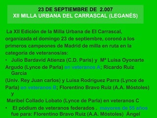 23 DE SEPTIEMBRE DE 2.007
XII MILLA URBANA DEL CARRASCAL (LEGANÉS)
La XII Edición de la Milla Urbana de El Carrascal,
organizada el domingo 23 de septiembre, coronó a los
primeros campeones de Madrid de milla en ruta en la
categoría de veteranos/as:
• Julio Bardavid Atienza (C.D. Paris) y Mª Luisa Oyonarte
Argudo (Lynce de Parla) en veteranos A; Ricardo Ruiz
García
(Univ. Rey Juan carlos) y Luisa Rodríguez Parra (Lynce de
Parla) en veteranos B; Florentino Bravo Ruiz (A.A. Móstoles)
y
Maribel Collado Lobato (Lynce de Parla) en veteranos C
• El pódium de veteranos federados . mayores de 55 años
fue para: Florentino Bravo Ruiz (A.A. Móstoles) Ángel
 