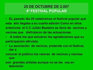 25 DE OCTUBRE DE 2.007
4º FESTIVAL POPULAR
• EL pasado día 25 celebramos el festival popular que
este año llegaba a su cuarta edición Como en años
anteriores el C.C Julián Besteiro se llenó de vecinos y
vecinas que disfrutaron de las actuaciones.
• A todos los que actuaron les agradecemos que su
participación altruista.
• La asociación de vecinos, pretende con el festival,
dar a
conocer al público los valores de vecinos y vecinas
que
son grandes artistas aunque no se les vea en
televisión.
 
