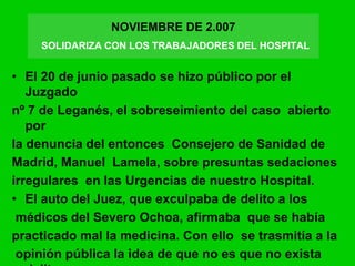 • El 20 de junio pasado se hizo público por el
Juzgado
nº 7 de Leganés, el sobreseimiento del caso abierto
por
la denuncia del entonces Consejero de Sanidad de
Madrid, Manuel Lamela, sobre presuntas sedaciones
irregulares en las Urgencias de nuestro Hospital.
• El auto del Juez, que exculpaba de delito a los
médicos del Severo Ochoa, afirmaba que se había
practicado mal la medicina. Con ello se trasmitía a la
opinión pública la idea de que no es que no exista
NOVIEMBRE DE 2.007
SOLIDARIZA CON LOS TRABAJADORES DEL HOSPITAL
 