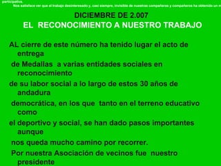 DICIEMBRE DE 2.007
EL RECONOCIMIENTO A NUESTRO TRABAJO
participativa.
Nos satisface ver que el trabajo desinteresado y, casi siempre, invisible de nuestras compañeras y compañeros ha obtenido un m
AL cierre de este número ha tenido lugar el acto de
entrega
de Medallas a varias entidades sociales en
reconocimiento
de su labor social a lo largo de estos 30 años de
andadura
democrática, en los que tanto en el terreno educativo
como
el deportivo y social, se han dado pasos importantes
aunque
nos queda mucho camino por recorrer.
Por nuestra Asociación de vecinos fue nuestro
presidente
 