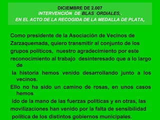 DICIEMBRE DE 2.007
INTERVENCIÓN DE BLAS ORDIALES,.
EN EL ACTO DE LA RECOGIDA DE LA MEDALLA DE PLATA,
Como presidente de la Asociación de Vecinos de
Zarzaquemada, quiero transmitir al conjunto de los
grupos políticos, nuestro agradecimiento por este
reconocimiento al trabajo desinteresado que a lo largo
de
la historia hemos venido desarrollando junto a los
vecinos.
Ello no ha sido un camino de rosas, en unos casos
hemos
ido de la mano de las fuerzas políticas y en otras, las
movilizaciones han venido por la falta de sensibilidad
política de los distintos gobiernos municipales.
 