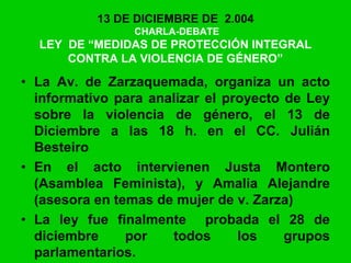 13 DE DICIEMBRE DE 2.004
CHARLA-DEBATE
LEY DE “MEDIDAS DE PROTECCIÓN INTEGRAL
CONTRA LA VIOLENCIA DE GÉNERO”
• La Av. de Zarzaquemada, organiza un acto
informativo para analizar el proyecto de Ley
sobre la violencia de género, el 13 de
Diciembre a las 18 h. en el CC. Julián
Besteiro
• En el acto intervienen Justa Montero
(Asamblea Feminista), y Amalia Alejandre
(asesora en temas de mujer de v. Zarza)
• La ley fue finalmente probada el 28 de
diciembre por todos los grupos
parlamentarios.
 