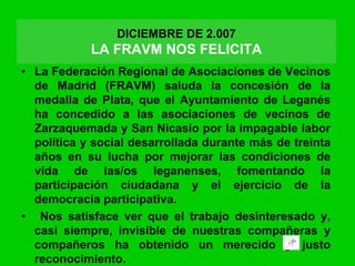• La Federación Regional de Asociaciones de Vecinos
de Madrid (FRAVM) saluda la concesión de la
medalla de Plata, que el Ayuntamiento de Leganés
ha concedido a las asociaciones de vecinos de
Zarzaquemada y San Nicasio por la impagable labor
política y social desarrollada durante más de treinta
años en su lucha por mejorar las condiciones de
vida de las/os leganenses, fomentando la
participación ciudadana y el ejercicio de la
democracia participativa.
• Nos satisface ver que el trabajo desinteresado y,
casi siempre, invisible de nuestras compañeras y
compañeros ha obtenido un merecido y justo
reconocimiento.
DICIEMBRE DE 2.007
LA FRAVM NOS FELICITA
 