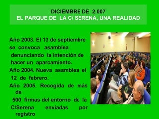 DICIEMBRE DE 2.007
EL PARQUE DE LA C/ SERENA, UNA REALIDAD
:3 años de lucha
Año 2003. El 13 de septiembre
se convoca asamblea
denunciando la intención de
hacer un aparcamiento.
Año 2004. Nueva asamblea el
12 de febrero.
Año 2005. Recogida de más
de
500 firmas del entorno de la
C/Serena enviadas por
registro
 