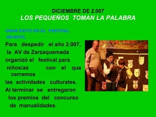 DICIEMBRE DE 2.007
LOS PEQUEÑOS TOMAN LA PALABRA
GRAN ÉXITO EN EL FESTIVAL
INFANTIL
Para despedir el año 2.007,
la AV de Zarzaquemada
organizó el festival para
niños/as con el que
cerramos
las actividades culturales.
Al terminar se entregaron
los premios del concurso
de manualidades.
 
