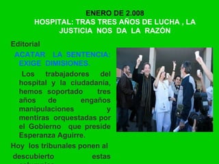 ENERO DE 2.008
HOSPITAL: TRAS TRES AÑOS DE LUCHA , LA
JUSTICIA NOS DA LA RAZÓN
Editorial
ACATAR LA SENTENCIA:
EXIGE DIMISIONES.
Los trabajadores del
hospital y la ciudadanía,
hemos soportado tres
años de engaños
manipulaciones y
mentiras orquestadas por
el Gobierno que preside
Esperanza Aguirre.
Hoy los tribunales ponen al
descubierto estas
 