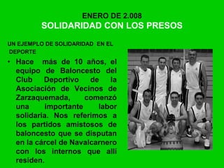 ENERO DE 2.008
SOLIDARIDAD CON LOS PRESOS
UN EJEMPLO DE SOLIDARIDAD EN EL
DEPORTE
• Hace más de 10 años, el
equipo de Baloncesto del
Club Deportivo de la
Asociación de Vecinos de
Zarzaquemada, comenzó
una importante labor
solidaria. Nos referimos a
los partidos amistosos de
baloncesto que se disputan
en la cárcel de Navalcarnero
con los internos que allí
residen.
 