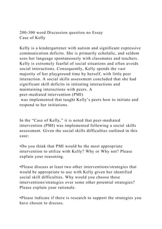 200-300 word Discussion question no Essay
Case of Kelly
Kelly is a kindergartener with autism and significant expressive
communication deficits. She is primarily echolalic, and seldom
uses her language spontaneously with classmates and teachers.
Kelly is extremely fearful of social situations and often avoids
social interactions. Consequently, Kelly spends the vast
majority of her playground time by herself, with little peer
interaction. A social skills assessment concluded that she had
significant skill deficits in initiating interactions and
maintaining interactions with peers. A
peer-mediated intervention (PMI)
was implemented that taught Kelly’s peers how to initiate and
respond to her initiations.
In the “Case of Kelly,” it is noted that peer-mediated
intervention (PMI) was implemented following a social skills
assessment. Given the social skills difficulties outlined in this
case:
•Do you think that PMI would be the most appropriate
intervention to utilize with Kelly? Why or Why not? Please
explain your reasoning.
•Please discuss at least two other interventions/strategies that
would be appropriate to use with Kelly given her identified
social skill difficulties. Why would you choose these
interventions/strategies over some other potential strategies?
Please explain your rationale.
•Please indicate if there is research to support the strategies you
have chosen to discuss.
 