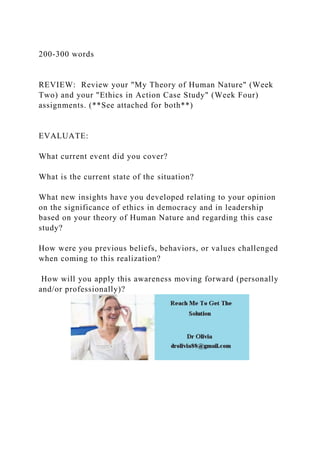200-300 words
REVIEW: Review your "My Theory of Human Nature" (Week
Two) and your "Ethics in Action Case Study" (Week Four)
assignments. (**See attached for both**)
EVALUATE:
What current event did you cover?
What is the current state of the situation?
What new insights have you developed relating to your opinion
on the significance of ethics in democracy and in leadership
based on your theory of Human Nature and regarding this case
study?
How were you previous beliefs, behaviors, or values challenged
when coming to this realization?
How will you apply this awareness moving forward (personally
and/or professionally)?
 
