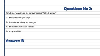 Questions No 2:
What is a requirement for nonoverlapping Wi-Fi channels?
A. different security settings
B. discontinuous frequency ranges
C. different transmission speeds
D. unique SSIDs
Answer: B
 